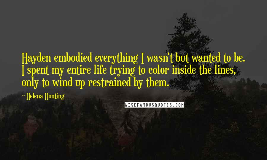 Helena Hunting Quotes: Hayden embodied everything I wasn't but wanted to be. I spent my entire life trying to color inside the lines, only to wind up restrained by them.