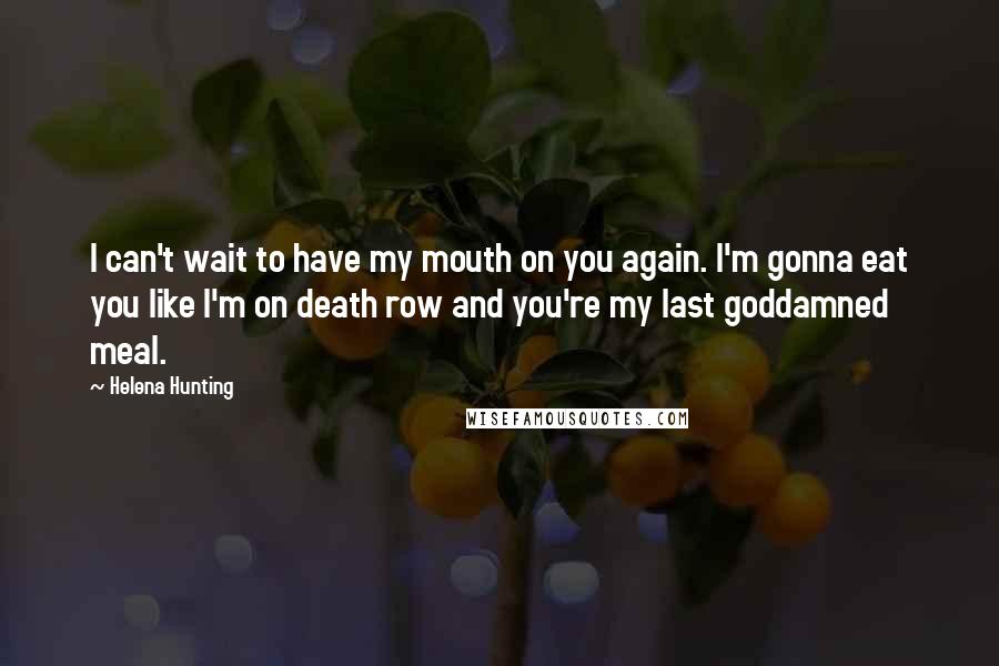 Helena Hunting Quotes: I can't wait to have my mouth on you again. I'm gonna eat you like I'm on death row and you're my last goddamned meal.