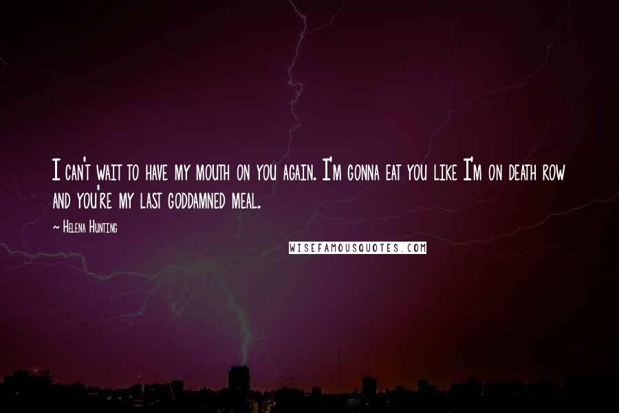 Helena Hunting Quotes: I can't wait to have my mouth on you again. I'm gonna eat you like I'm on death row and you're my last goddamned meal.