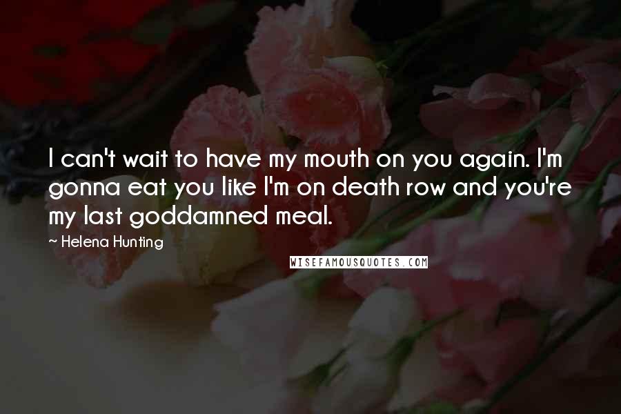 Helena Hunting Quotes: I can't wait to have my mouth on you again. I'm gonna eat you like I'm on death row and you're my last goddamned meal.