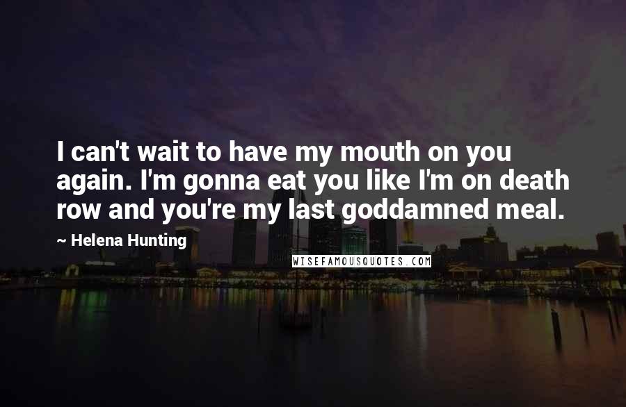 Helena Hunting Quotes: I can't wait to have my mouth on you again. I'm gonna eat you like I'm on death row and you're my last goddamned meal.