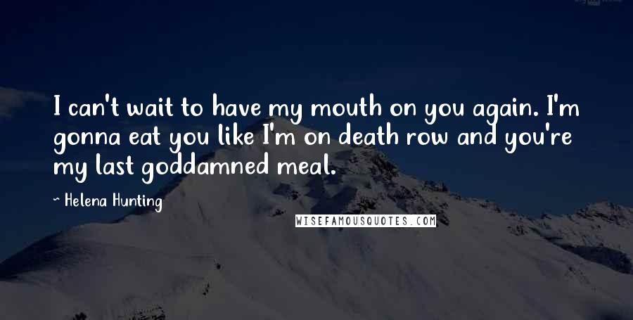 Helena Hunting Quotes: I can't wait to have my mouth on you again. I'm gonna eat you like I'm on death row and you're my last goddamned meal.