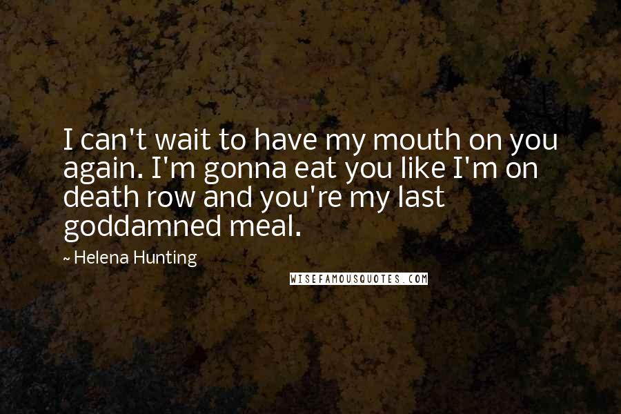 Helena Hunting Quotes: I can't wait to have my mouth on you again. I'm gonna eat you like I'm on death row and you're my last goddamned meal.