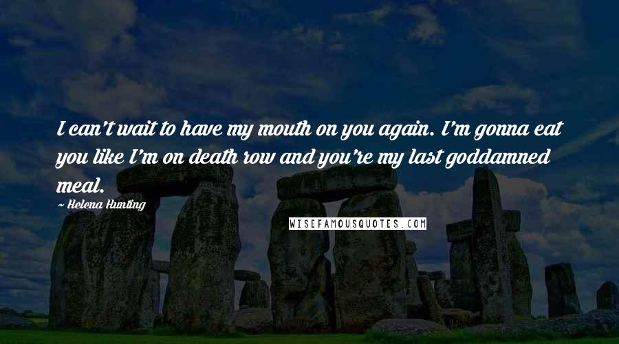 Helena Hunting Quotes: I can't wait to have my mouth on you again. I'm gonna eat you like I'm on death row and you're my last goddamned meal.