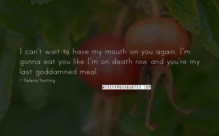 Helena Hunting Quotes: I can't wait to have my mouth on you again. I'm gonna eat you like I'm on death row and you're my last goddamned meal.