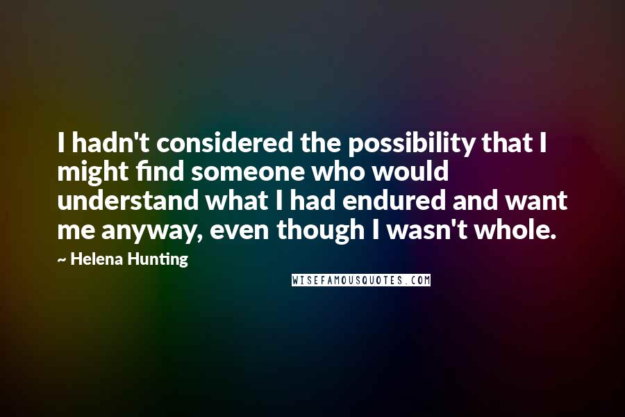 Helena Hunting Quotes: I hadn't considered the possibility that I might find someone who would understand what I had endured and want me anyway, even though I wasn't whole.