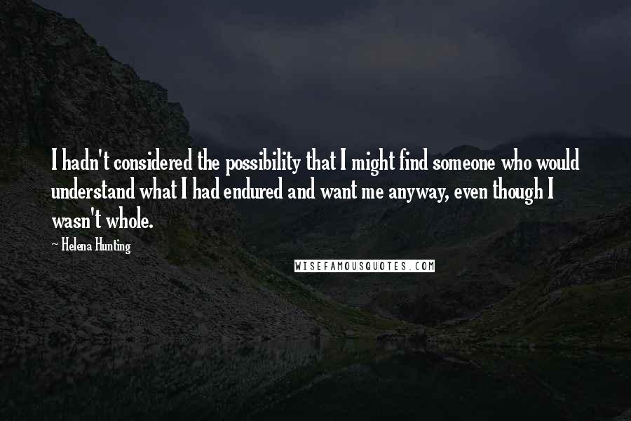 Helena Hunting Quotes: I hadn't considered the possibility that I might find someone who would understand what I had endured and want me anyway, even though I wasn't whole.