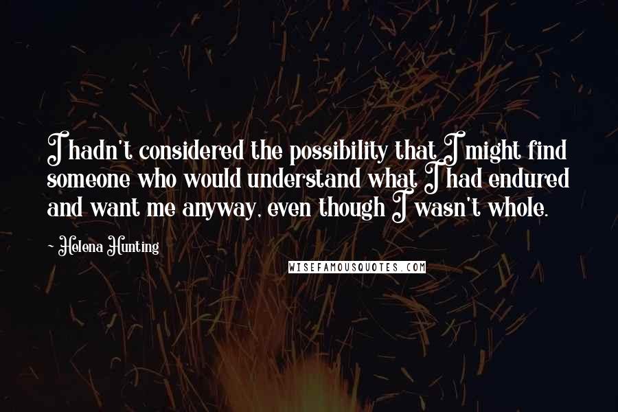 Helena Hunting Quotes: I hadn't considered the possibility that I might find someone who would understand what I had endured and want me anyway, even though I wasn't whole.