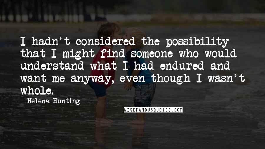 Helena Hunting Quotes: I hadn't considered the possibility that I might find someone who would understand what I had endured and want me anyway, even though I wasn't whole.