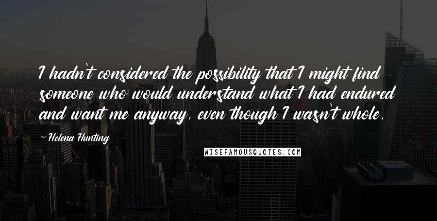 Helena Hunting Quotes: I hadn't considered the possibility that I might find someone who would understand what I had endured and want me anyway, even though I wasn't whole.