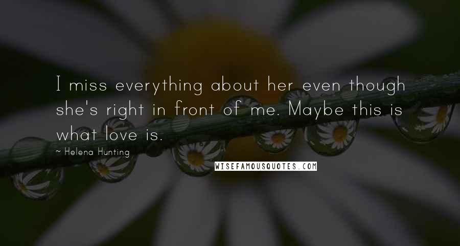 Helena Hunting Quotes: I miss everything about her even though she's right in front of me. Maybe this is what love is.