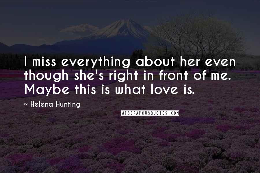 Helena Hunting Quotes: I miss everything about her even though she's right in front of me. Maybe this is what love is.