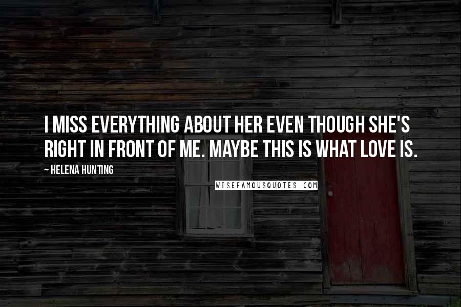 Helena Hunting Quotes: I miss everything about her even though she's right in front of me. Maybe this is what love is.