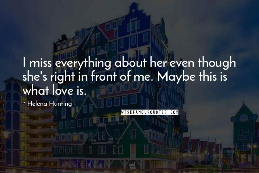 Helena Hunting Quotes: I miss everything about her even though she's right in front of me. Maybe this is what love is.