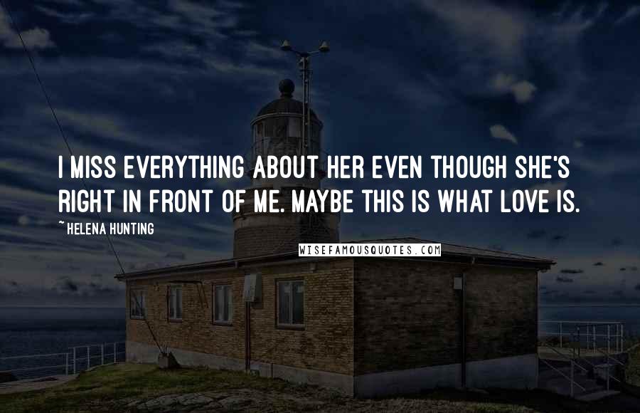 Helena Hunting Quotes: I miss everything about her even though she's right in front of me. Maybe this is what love is.