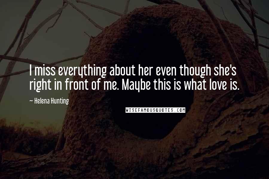 Helena Hunting Quotes: I miss everything about her even though she's right in front of me. Maybe this is what love is.