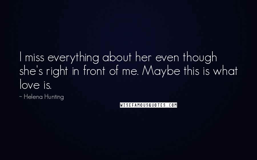 Helena Hunting Quotes: I miss everything about her even though she's right in front of me. Maybe this is what love is.