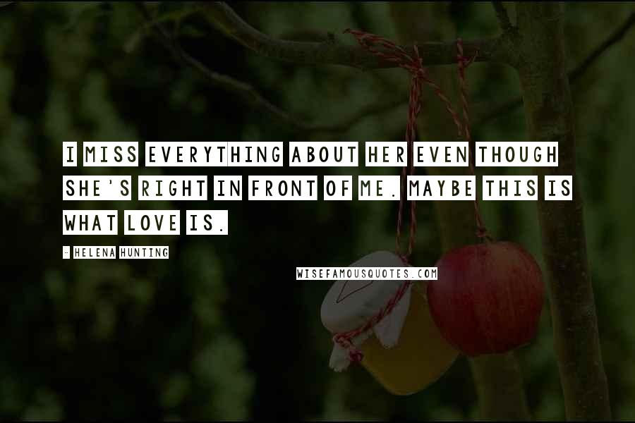 Helena Hunting Quotes: I miss everything about her even though she's right in front of me. Maybe this is what love is.