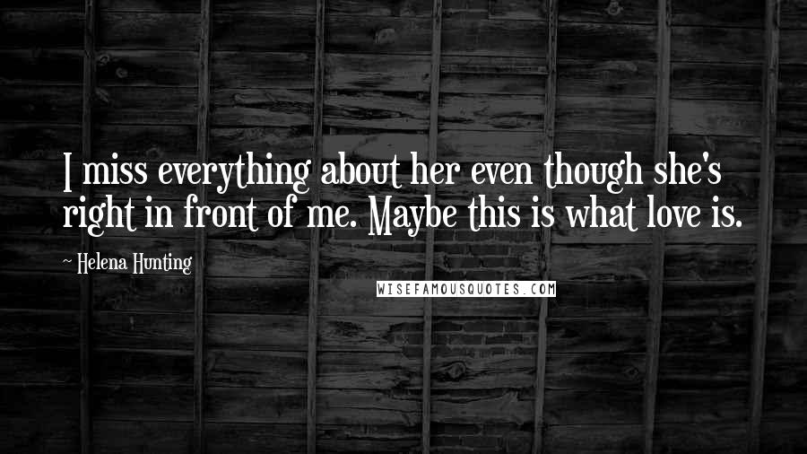 Helena Hunting Quotes: I miss everything about her even though she's right in front of me. Maybe this is what love is.