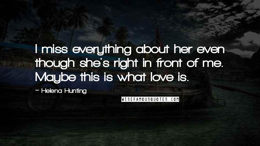 Helena Hunting Quotes: I miss everything about her even though she's right in front of me. Maybe this is what love is.