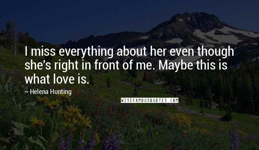 Helena Hunting Quotes: I miss everything about her even though she's right in front of me. Maybe this is what love is.