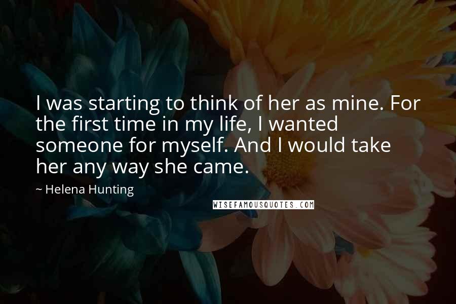 Helena Hunting Quotes: I was starting to think of her as mine. For the first time in my life, I wanted someone for myself. And I would take her any way she came.