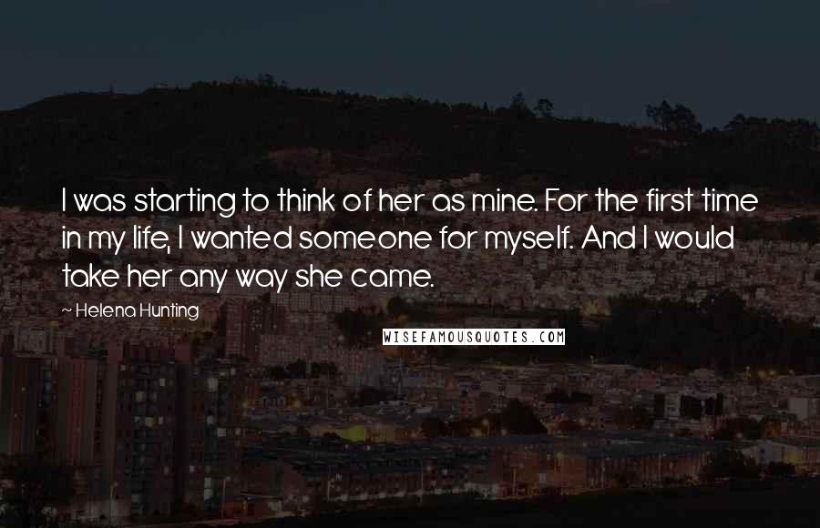 Helena Hunting Quotes: I was starting to think of her as mine. For the first time in my life, I wanted someone for myself. And I would take her any way she came.