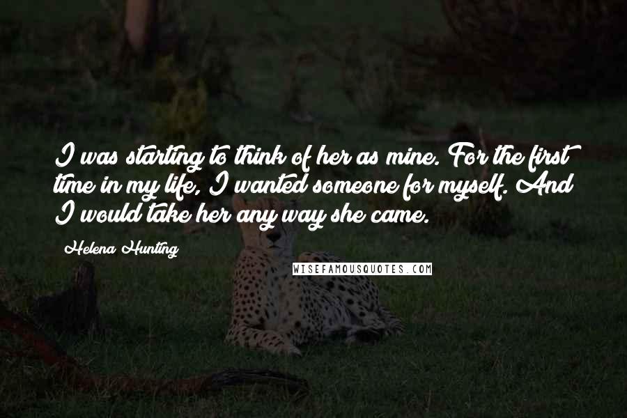 Helena Hunting Quotes: I was starting to think of her as mine. For the first time in my life, I wanted someone for myself. And I would take her any way she came.