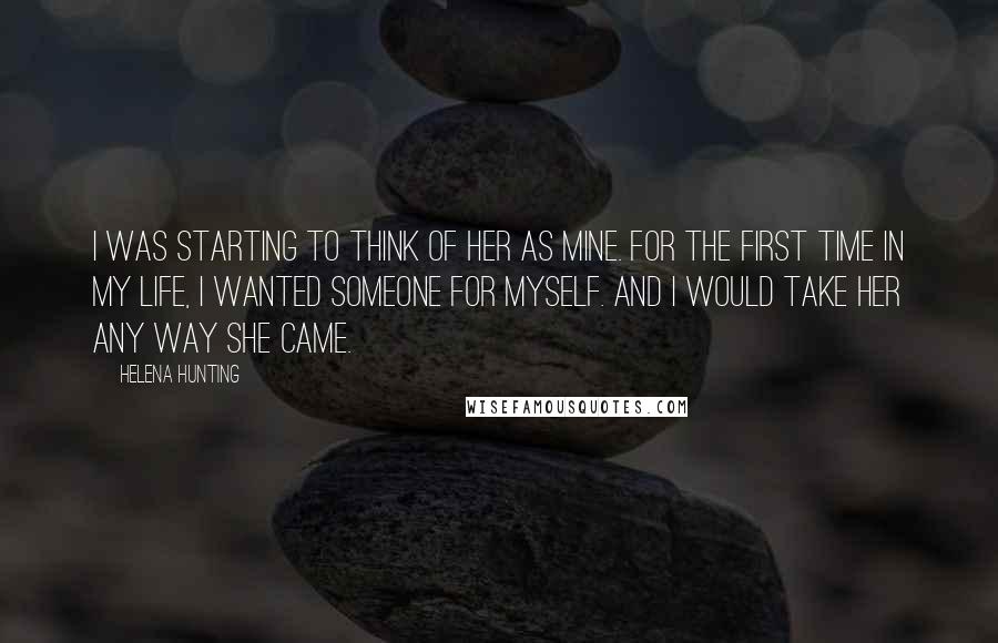 Helena Hunting Quotes: I was starting to think of her as mine. For the first time in my life, I wanted someone for myself. And I would take her any way she came.