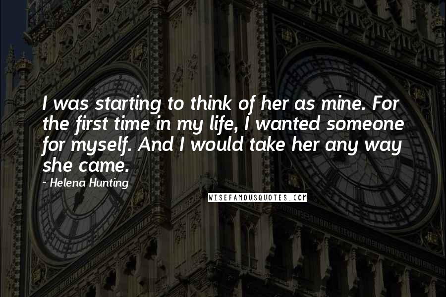 Helena Hunting Quotes: I was starting to think of her as mine. For the first time in my life, I wanted someone for myself. And I would take her any way she came.