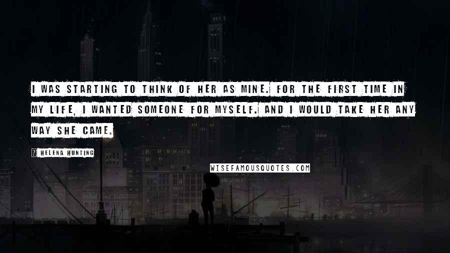 Helena Hunting Quotes: I was starting to think of her as mine. For the first time in my life, I wanted someone for myself. And I would take her any way she came.