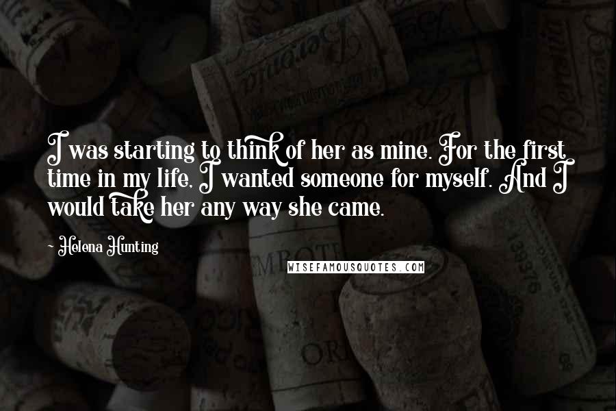 Helena Hunting Quotes: I was starting to think of her as mine. For the first time in my life, I wanted someone for myself. And I would take her any way she came.