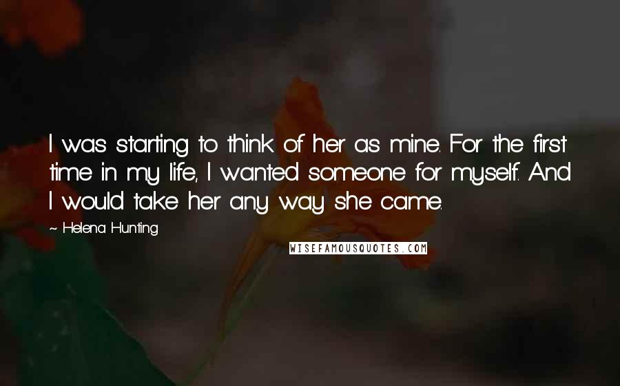 Helena Hunting Quotes: I was starting to think of her as mine. For the first time in my life, I wanted someone for myself. And I would take her any way she came.