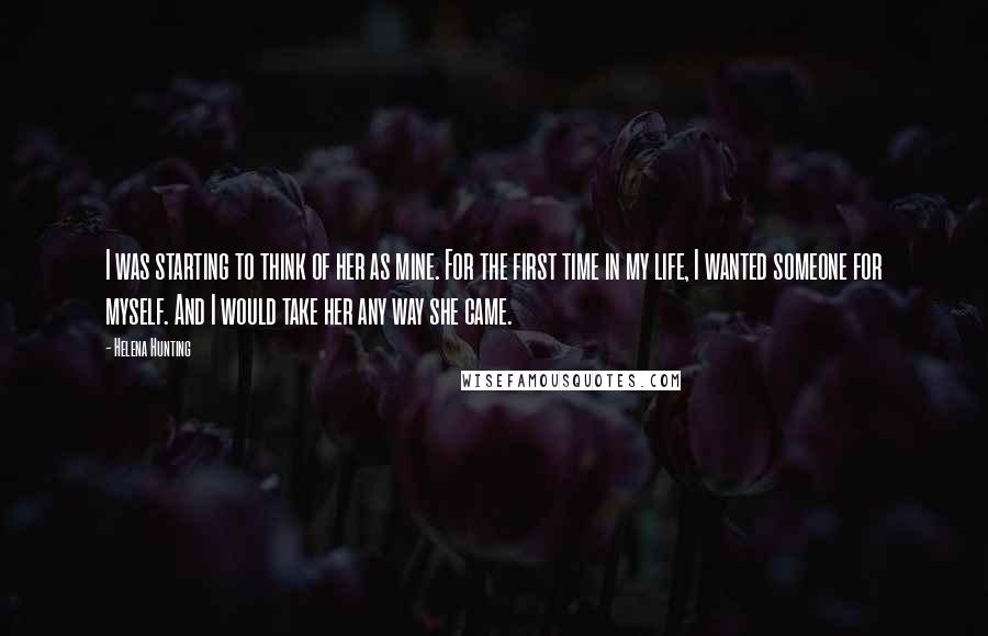 Helena Hunting Quotes: I was starting to think of her as mine. For the first time in my life, I wanted someone for myself. And I would take her any way she came.