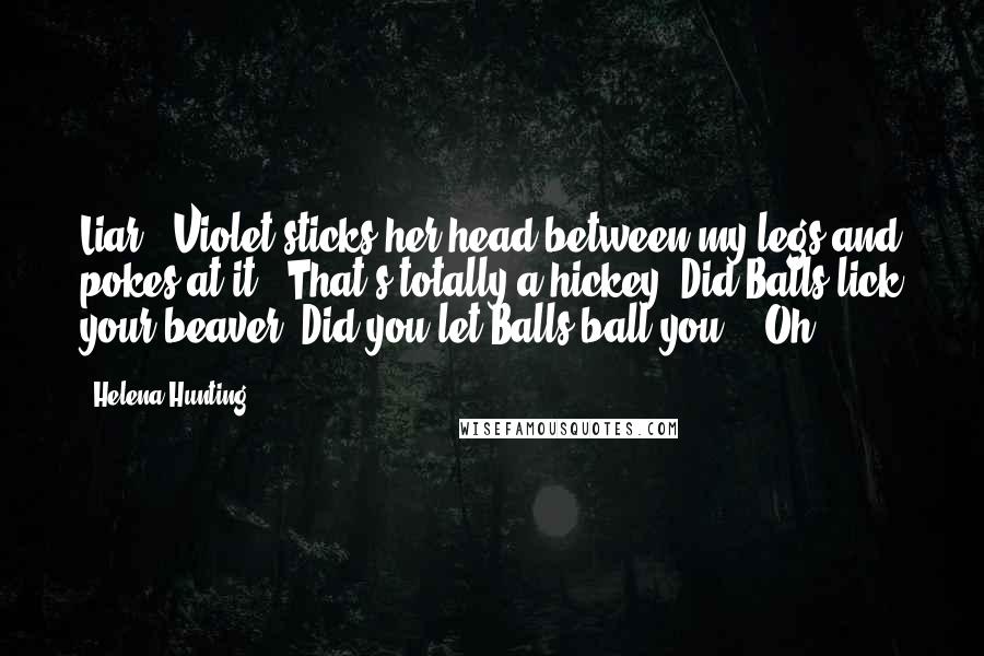 Helena Hunting Quotes: Liar!" Violet sticks her head between my legs and pokes at it. "That's totally a hickey! Did Balls lick your beaver? Did you let Balls ball you?" "Oh