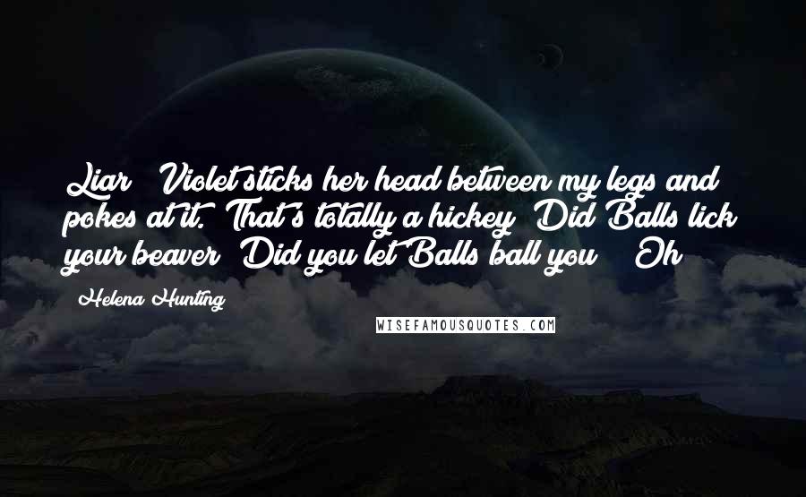 Helena Hunting Quotes: Liar!" Violet sticks her head between my legs and pokes at it. "That's totally a hickey! Did Balls lick your beaver? Did you let Balls ball you?" "Oh