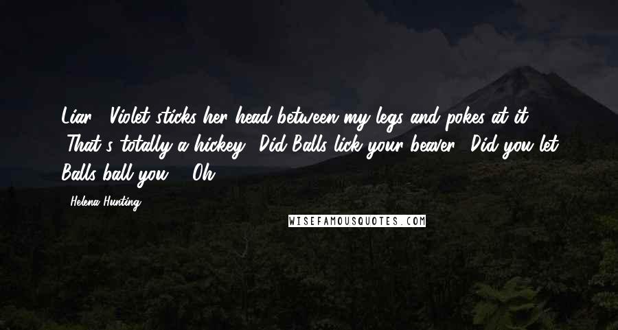 Helena Hunting Quotes: Liar!" Violet sticks her head between my legs and pokes at it. "That's totally a hickey! Did Balls lick your beaver? Did you let Balls ball you?" "Oh