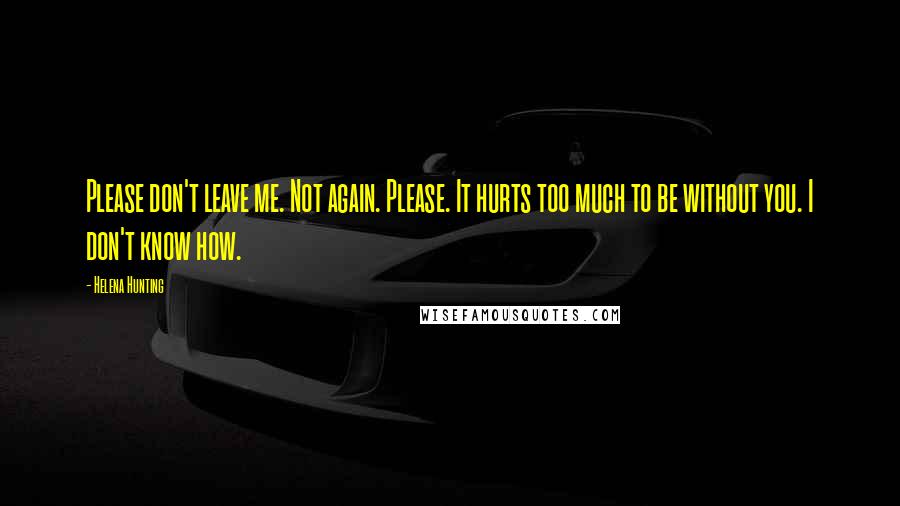 Helena Hunting Quotes: Please don't leave me. Not again. Please. It hurts too much to be without you. I don't know how.