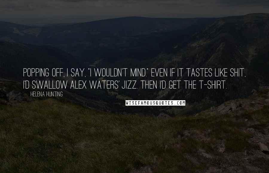 Helena Hunting Quotes: Popping off, I say, "I wouldn't mind." Even if it tastes like shit, I'd swallow Alex Waters' jizz. Then I'd get the T-shirt.