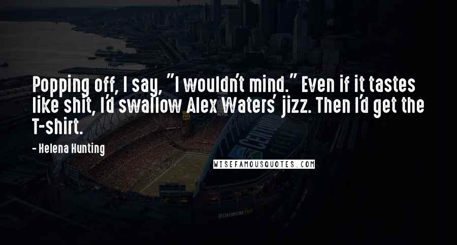Helena Hunting Quotes: Popping off, I say, "I wouldn't mind." Even if it tastes like shit, I'd swallow Alex Waters' jizz. Then I'd get the T-shirt.