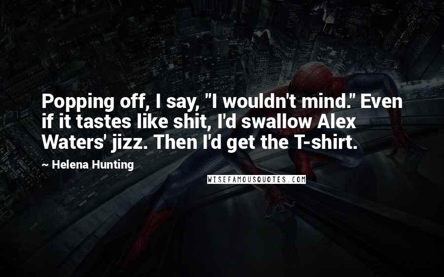 Helena Hunting Quotes: Popping off, I say, "I wouldn't mind." Even if it tastes like shit, I'd swallow Alex Waters' jizz. Then I'd get the T-shirt.