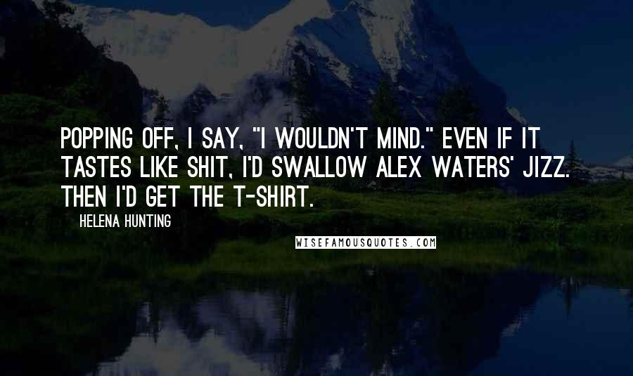 Helena Hunting Quotes: Popping off, I say, "I wouldn't mind." Even if it tastes like shit, I'd swallow Alex Waters' jizz. Then I'd get the T-shirt.