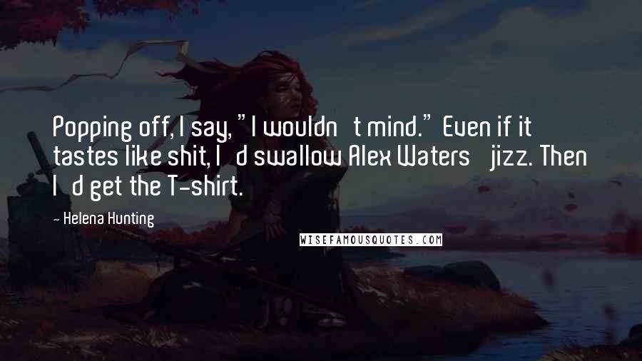 Helena Hunting Quotes: Popping off, I say, "I wouldn't mind." Even if it tastes like shit, I'd swallow Alex Waters' jizz. Then I'd get the T-shirt.