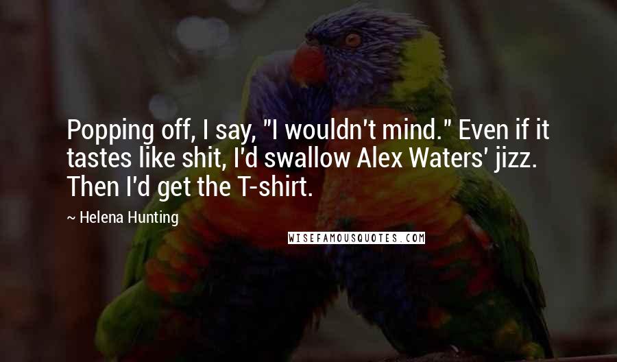 Helena Hunting Quotes: Popping off, I say, "I wouldn't mind." Even if it tastes like shit, I'd swallow Alex Waters' jizz. Then I'd get the T-shirt.