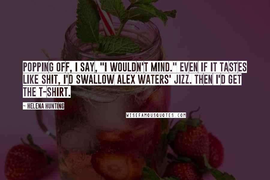 Helena Hunting Quotes: Popping off, I say, "I wouldn't mind." Even if it tastes like shit, I'd swallow Alex Waters' jizz. Then I'd get the T-shirt.