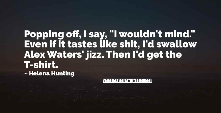 Helena Hunting Quotes: Popping off, I say, "I wouldn't mind." Even if it tastes like shit, I'd swallow Alex Waters' jizz. Then I'd get the T-shirt.