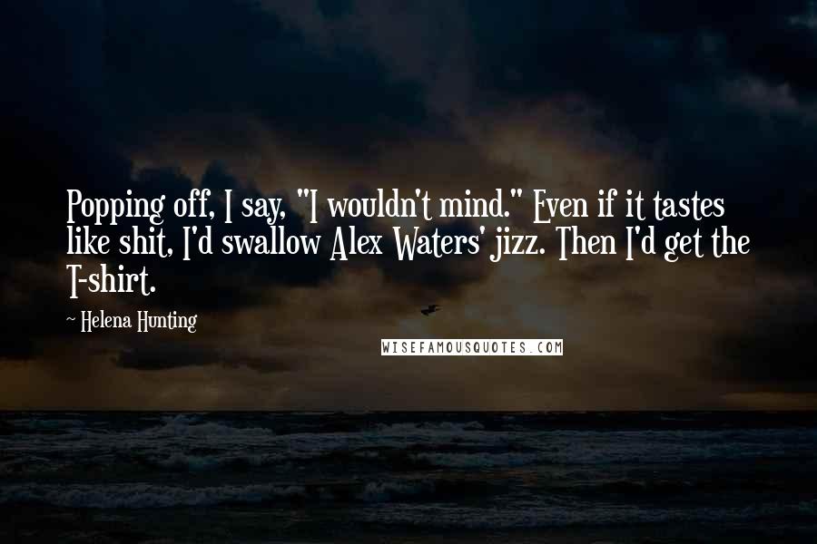 Helena Hunting Quotes: Popping off, I say, "I wouldn't mind." Even if it tastes like shit, I'd swallow Alex Waters' jizz. Then I'd get the T-shirt.