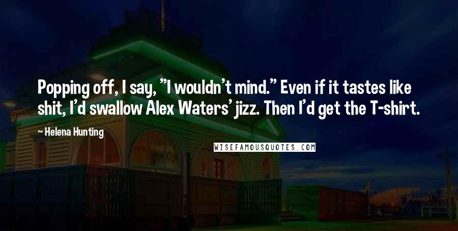 Helena Hunting Quotes: Popping off, I say, "I wouldn't mind." Even if it tastes like shit, I'd swallow Alex Waters' jizz. Then I'd get the T-shirt.