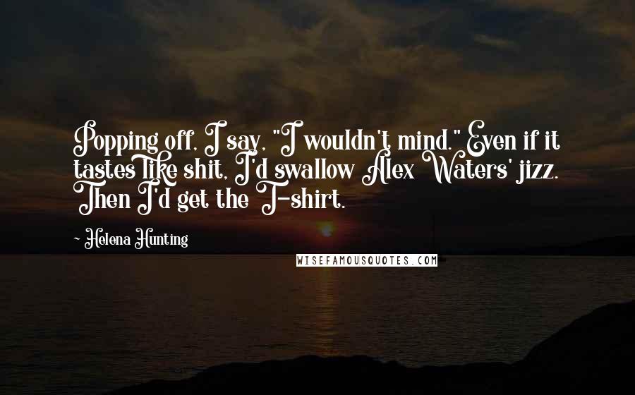 Helena Hunting Quotes: Popping off, I say, "I wouldn't mind." Even if it tastes like shit, I'd swallow Alex Waters' jizz. Then I'd get the T-shirt.
