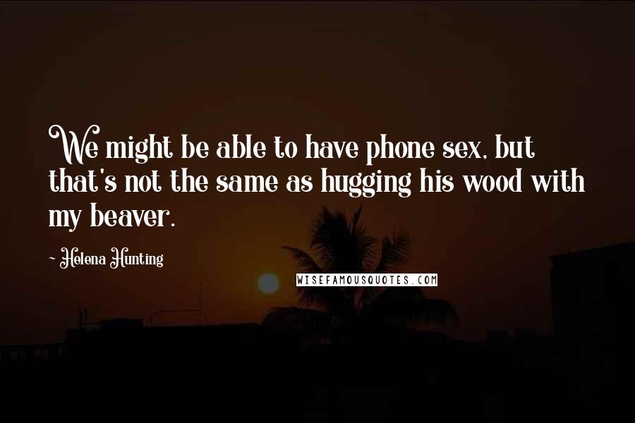 Helena Hunting Quotes: We might be able to have phone sex, but that's not the same as hugging his wood with my beaver.